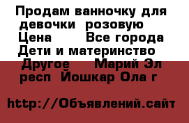 Продам ванночку для девочки (розовую). › Цена ­ 1 - Все города Дети и материнство » Другое   . Марий Эл респ.,Йошкар-Ола г.